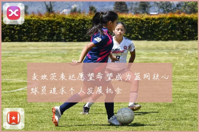 麦坎茨表达愿望希望成为篮网核心球员追求个人发展机会