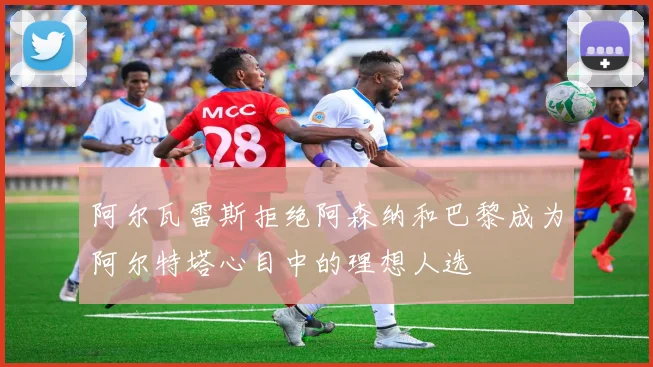 阿尔瓦雷斯拒绝阿森纳和巴黎成为阿尔特塔心目中的理想人选