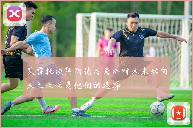 莫雷托谈阿玛德与乌加特未来动向米兰未必是他们的选择