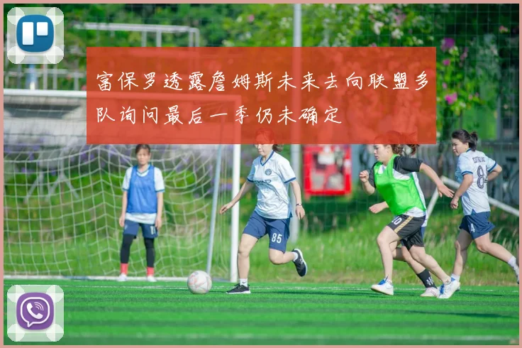 富保罗透露詹姆斯未来去向联盟多队询问最后一季仍未确定