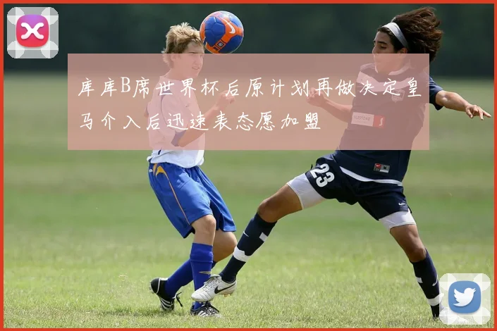 库库B席世界杯后原计划再做决定皇马介入后迅速表态愿加盟