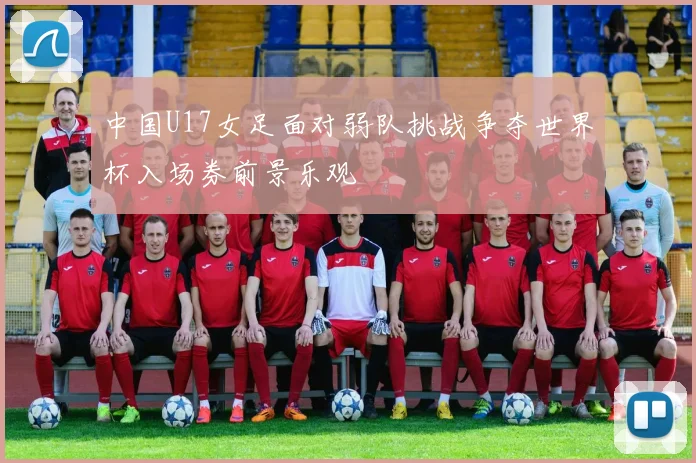 中国U17女足面对弱队挑战争夺世界杯入场券前景乐观