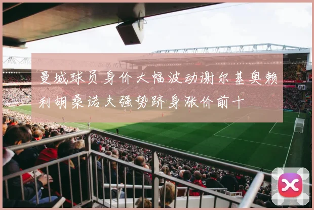 曼城球员身价大幅波动谢尔基奥赖利胡桑诺夫强势跻身涨价前十