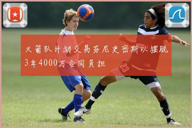 火箭队计划交易芬尼史密斯以摆脱3年4000万合同负担