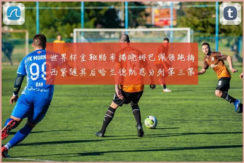 世界杯金靴赔率揭晓姆巴佩领跑梅西紧随其后哈兰德凯恩分列第三第四