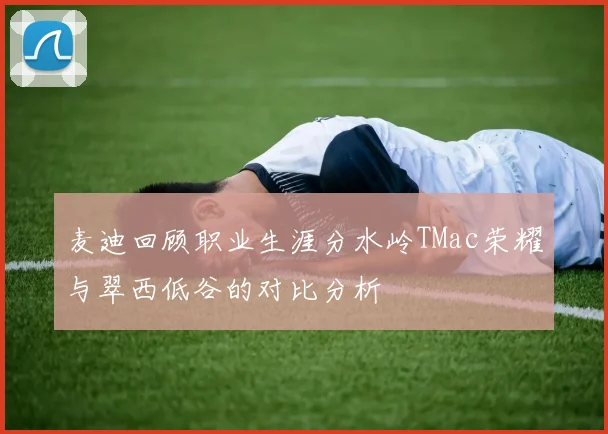 麦迪回顾职业生涯分水岭TMac荣耀与翠西低谷的对比分析