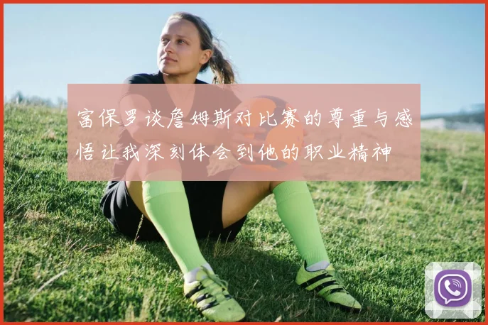 富保罗谈詹姆斯对比赛的尊重与感悟让我深刻体会到他的职业精神