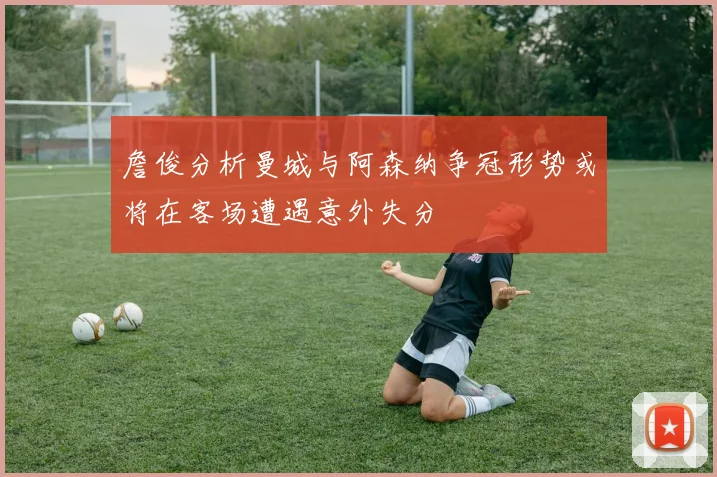 詹俊分析曼城与阿森纳争冠形势或将在客场遭遇意外失分