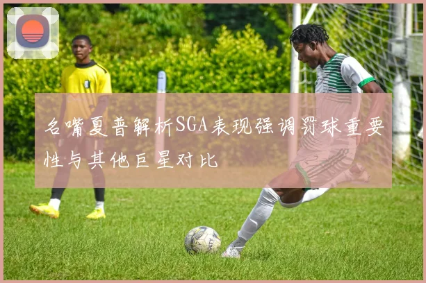 名嘴夏普解析SGA表现强调罚球重要性与其他巨星对比