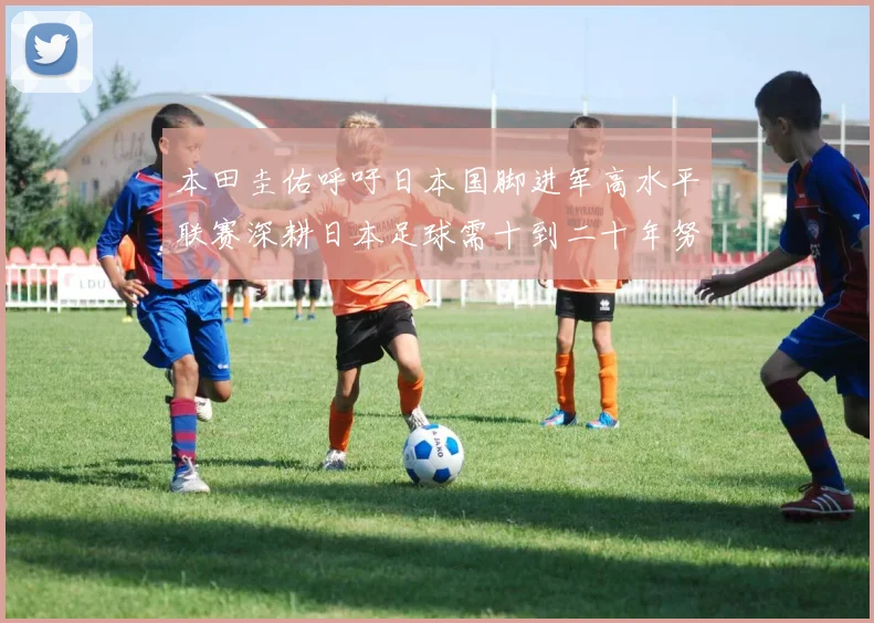 本田圭佑呼吁日本国脚进军高水平联赛深耕日本足球需十到二十年努力