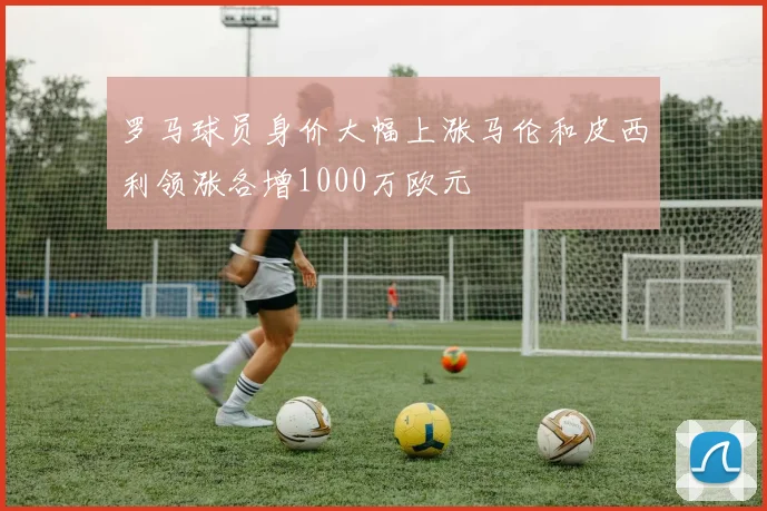 罗马球员身价大幅上涨马伦和皮西利领涨各增1000万欧元