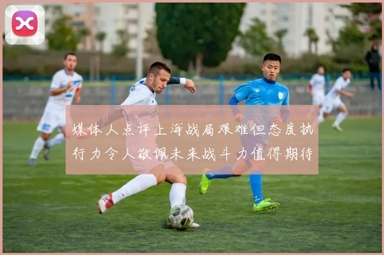 媒体人点评上海战局艰难但态度执行力令人敬佩未来战斗力值得期待