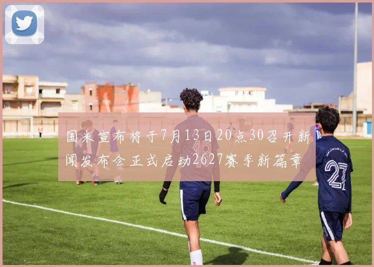 国米宣布将于7月13日20点30召开新闻发布会正式启动2627赛季新篇章