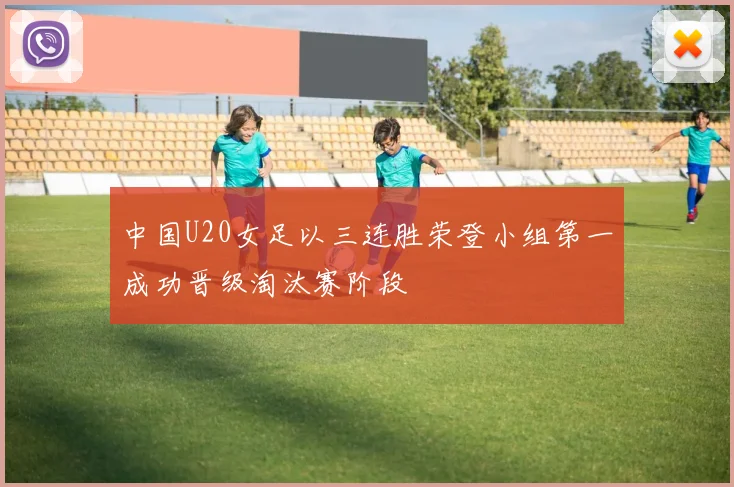 中国U20女足以三连胜荣登小组第一成功晋级淘汰赛阶段