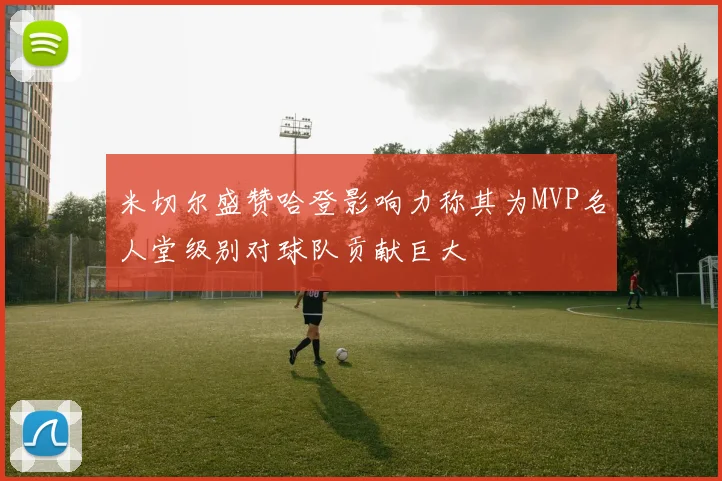 米切尔盛赞哈登影响力称其为MVP名人堂级别对球队贡献巨大