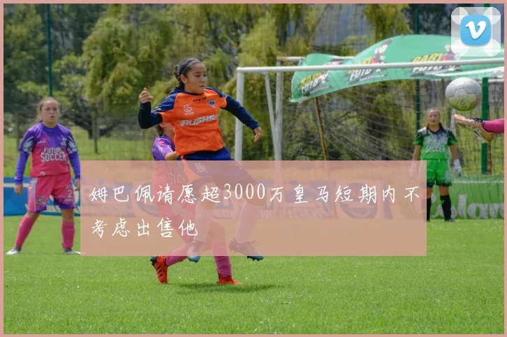 姆巴佩请愿超3000万皇马短期内不考虑出售他
