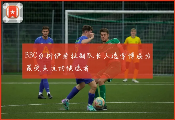 BBC分析伊劳拉副队长人选索博成为最受关注的候选者